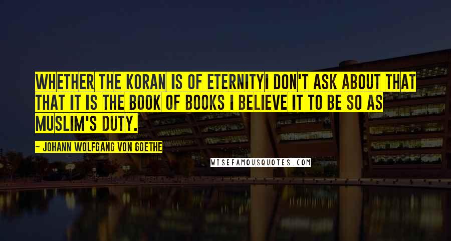 Johann Wolfgang Von Goethe Quotes: Whether the Koran is of eternityI don't ask about that That it is the book of books I believe it to be so as muslim's duty.