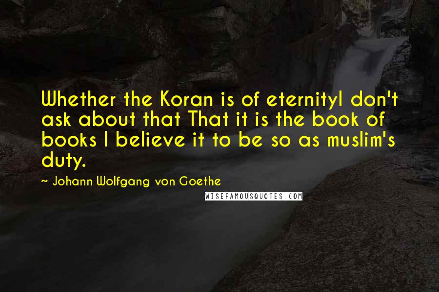 Johann Wolfgang Von Goethe Quotes: Whether the Koran is of eternityI don't ask about that That it is the book of books I believe it to be so as muslim's duty.