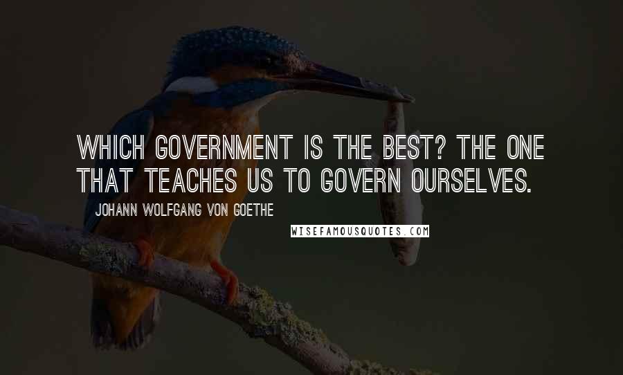 Johann Wolfgang Von Goethe Quotes: Which government is the best? The one that teaches us to govern ourselves.