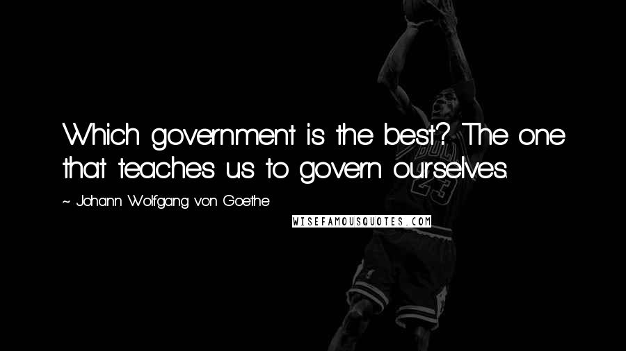 Johann Wolfgang Von Goethe Quotes: Which government is the best? The one that teaches us to govern ourselves.
