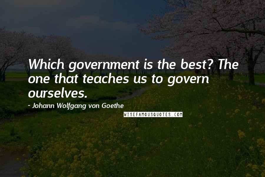 Johann Wolfgang Von Goethe Quotes: Which government is the best? The one that teaches us to govern ourselves.