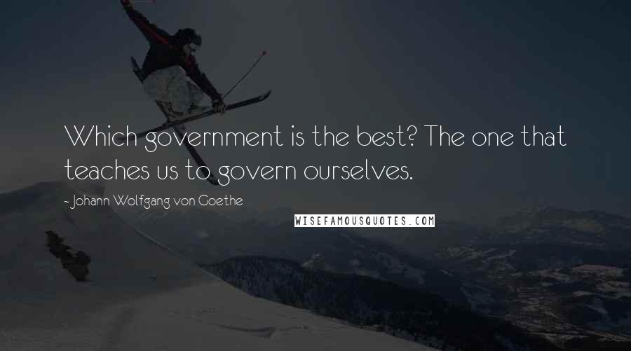Johann Wolfgang Von Goethe Quotes: Which government is the best? The one that teaches us to govern ourselves.