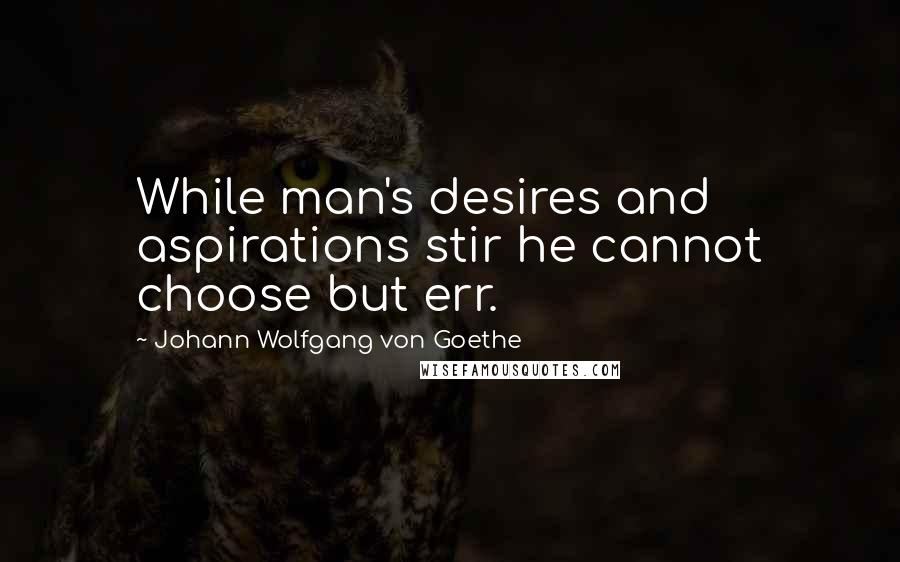 Johann Wolfgang Von Goethe Quotes: While man's desires and aspirations stir he cannot choose but err.