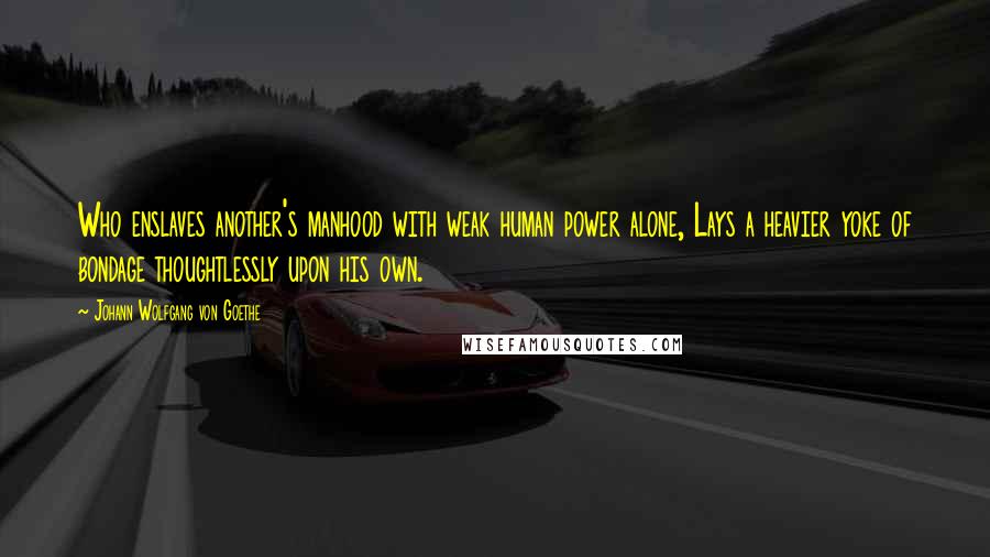 Johann Wolfgang Von Goethe Quotes: Who enslaves another's manhood with weak human power alone, Lays a heavier yoke of bondage thoughtlessly upon his own.
