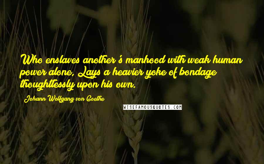 Johann Wolfgang Von Goethe Quotes: Who enslaves another's manhood with weak human power alone, Lays a heavier yoke of bondage thoughtlessly upon his own.