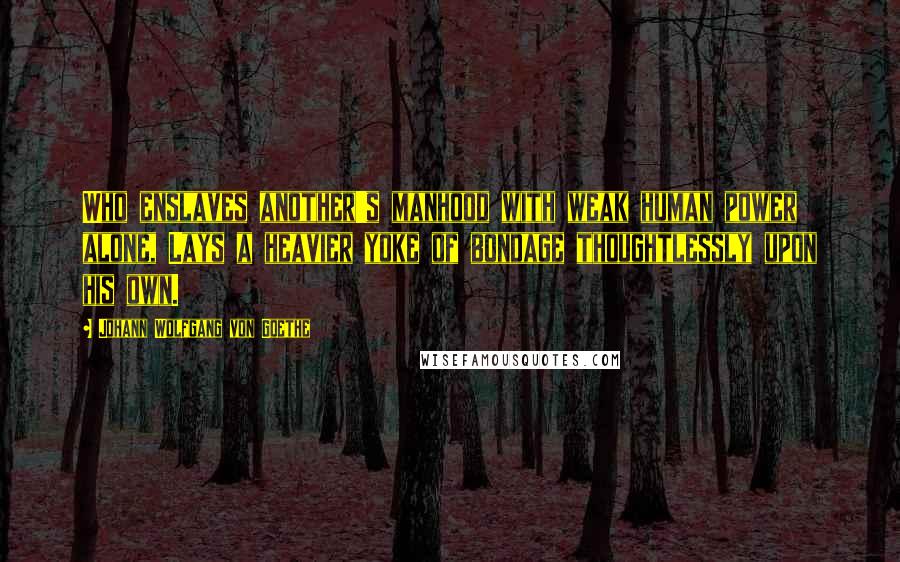 Johann Wolfgang Von Goethe Quotes: Who enslaves another's manhood with weak human power alone, Lays a heavier yoke of bondage thoughtlessly upon his own.