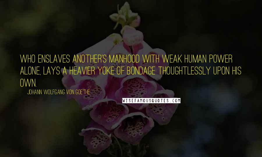 Johann Wolfgang Von Goethe Quotes: Who enslaves another's manhood with weak human power alone, Lays a heavier yoke of bondage thoughtlessly upon his own.