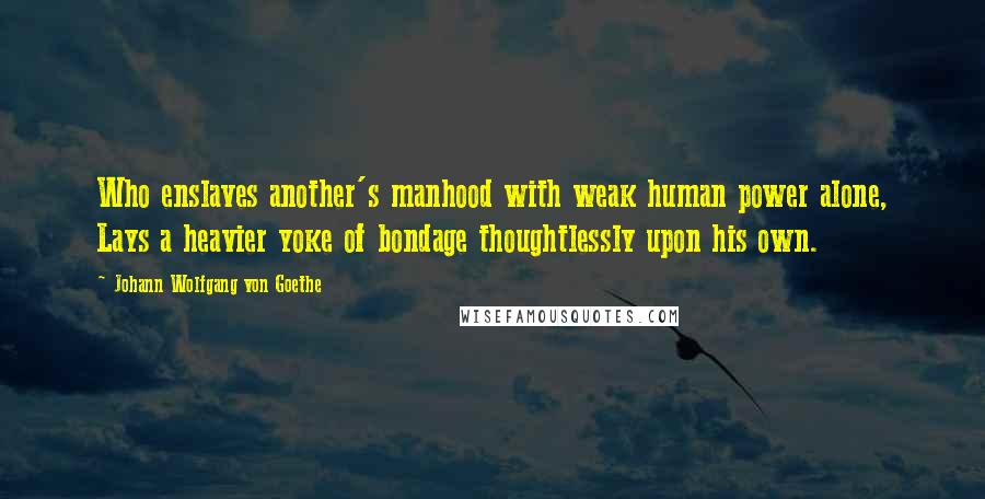 Johann Wolfgang Von Goethe Quotes: Who enslaves another's manhood with weak human power alone, Lays a heavier yoke of bondage thoughtlessly upon his own.