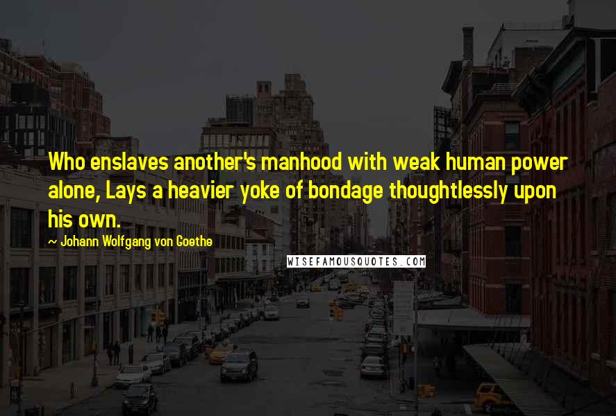 Johann Wolfgang Von Goethe Quotes: Who enslaves another's manhood with weak human power alone, Lays a heavier yoke of bondage thoughtlessly upon his own.