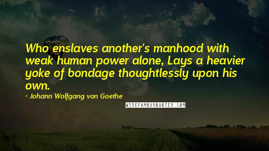 Johann Wolfgang Von Goethe Quotes: Who enslaves another's manhood with weak human power alone, Lays a heavier yoke of bondage thoughtlessly upon his own.