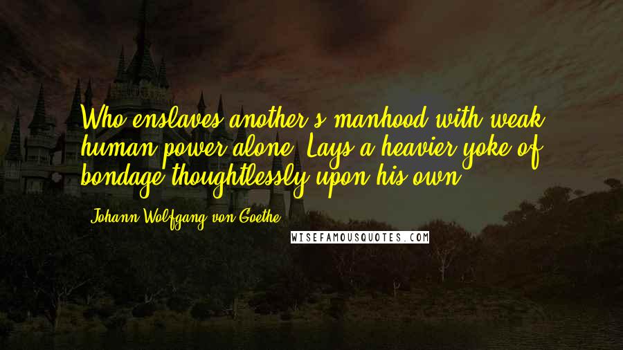Johann Wolfgang Von Goethe Quotes: Who enslaves another's manhood with weak human power alone, Lays a heavier yoke of bondage thoughtlessly upon his own.