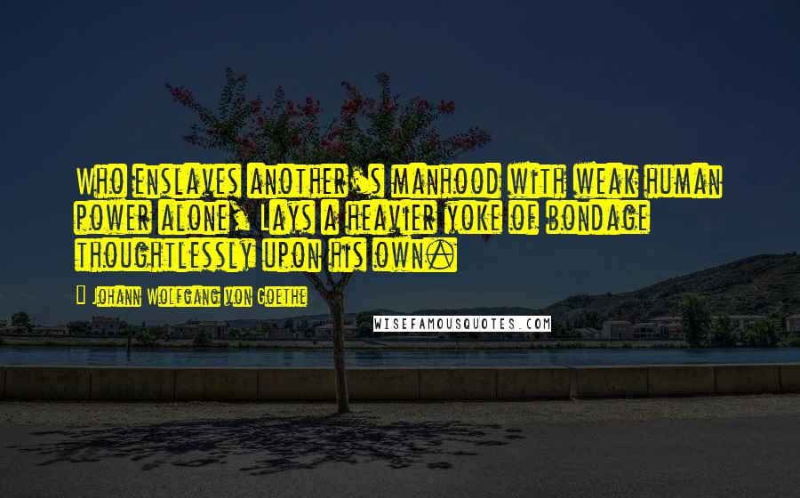 Johann Wolfgang Von Goethe Quotes: Who enslaves another's manhood with weak human power alone, Lays a heavier yoke of bondage thoughtlessly upon his own.
