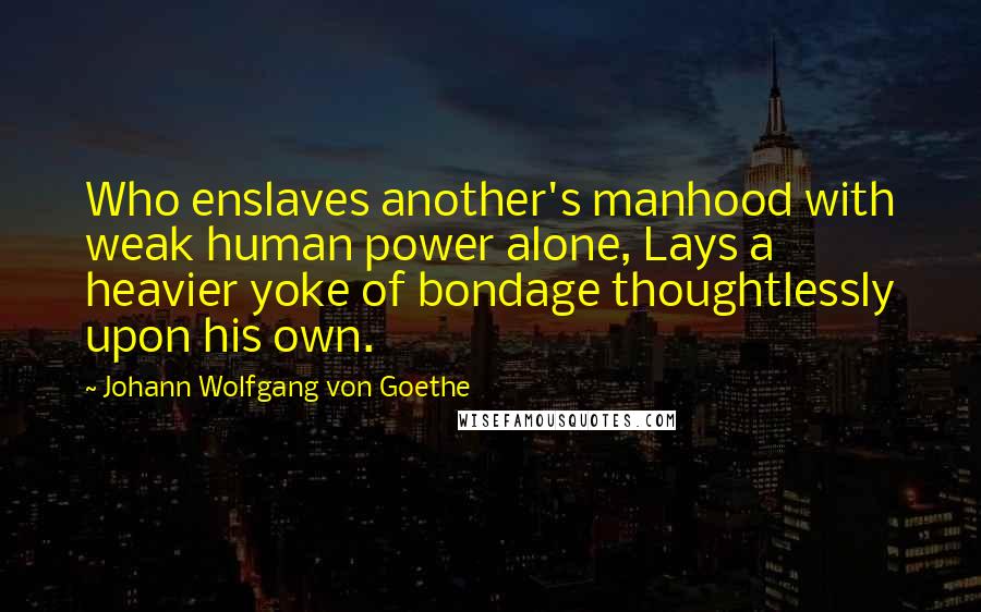 Johann Wolfgang Von Goethe Quotes: Who enslaves another's manhood with weak human power alone, Lays a heavier yoke of bondage thoughtlessly upon his own.
