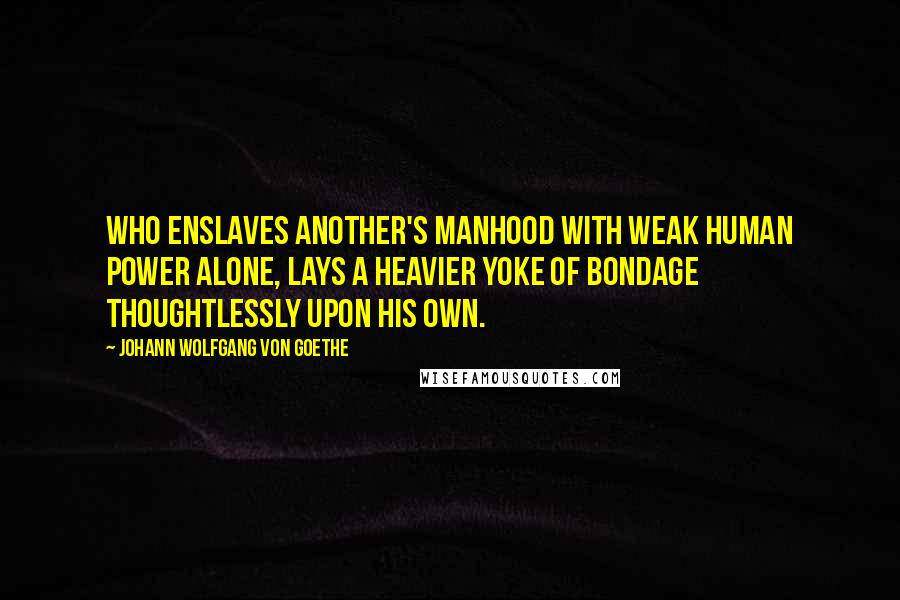 Johann Wolfgang Von Goethe Quotes: Who enslaves another's manhood with weak human power alone, Lays a heavier yoke of bondage thoughtlessly upon his own.