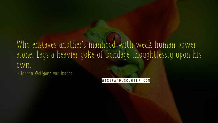 Johann Wolfgang Von Goethe Quotes: Who enslaves another's manhood with weak human power alone, Lays a heavier yoke of bondage thoughtlessly upon his own.