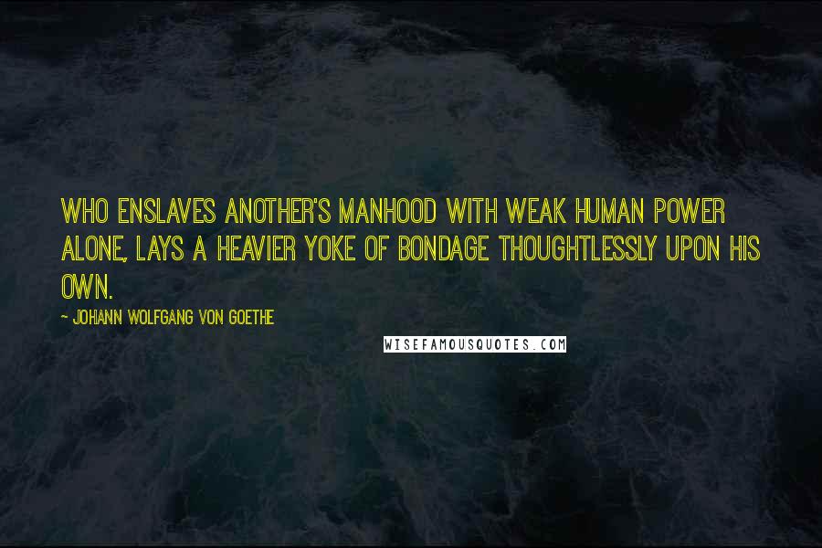 Johann Wolfgang Von Goethe Quotes: Who enslaves another's manhood with weak human power alone, Lays a heavier yoke of bondage thoughtlessly upon his own.