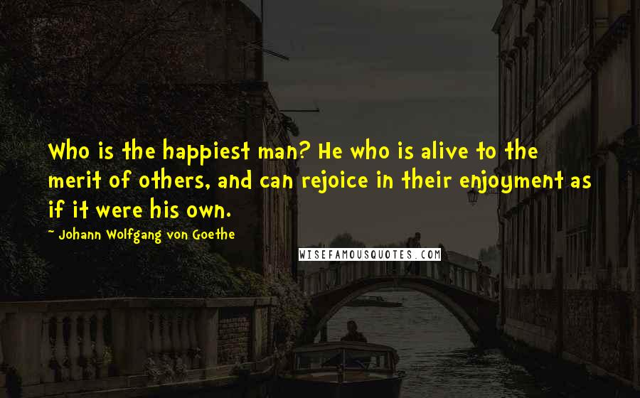 Johann Wolfgang Von Goethe Quotes: Who is the happiest man? He who is alive to the merit of others, and can rejoice in their enjoyment as if it were his own.