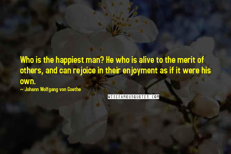 Johann Wolfgang Von Goethe Quotes: Who is the happiest man? He who is alive to the merit of others, and can rejoice in their enjoyment as if it were his own.