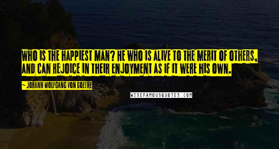 Johann Wolfgang Von Goethe Quotes: Who is the happiest man? He who is alive to the merit of others, and can rejoice in their enjoyment as if it were his own.