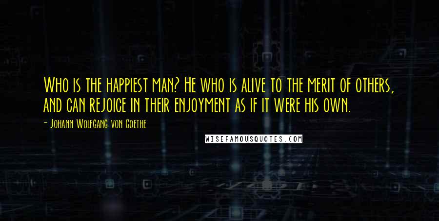 Johann Wolfgang Von Goethe Quotes: Who is the happiest man? He who is alive to the merit of others, and can rejoice in their enjoyment as if it were his own.