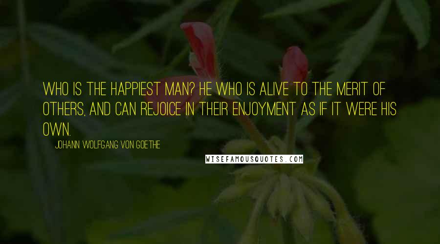 Johann Wolfgang Von Goethe Quotes: Who is the happiest man? He who is alive to the merit of others, and can rejoice in their enjoyment as if it were his own.