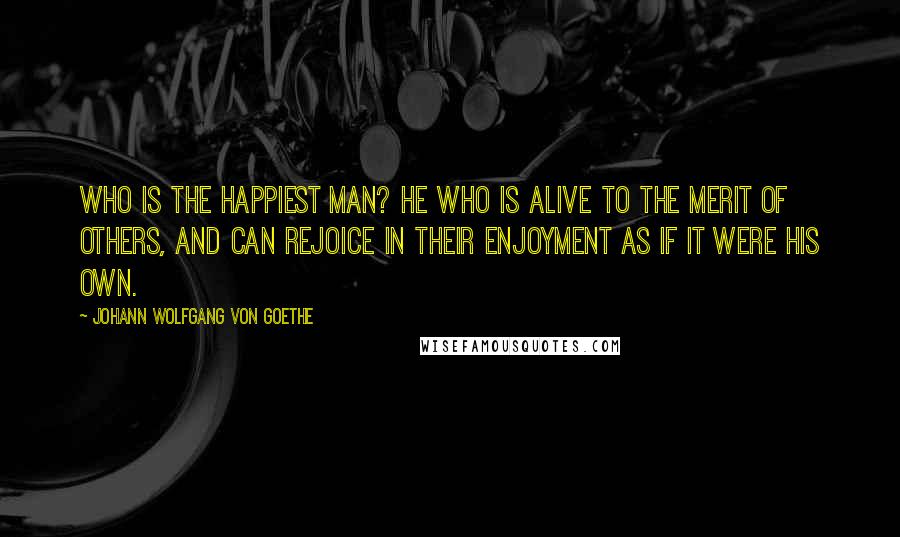 Johann Wolfgang Von Goethe Quotes: Who is the happiest man? He who is alive to the merit of others, and can rejoice in their enjoyment as if it were his own.