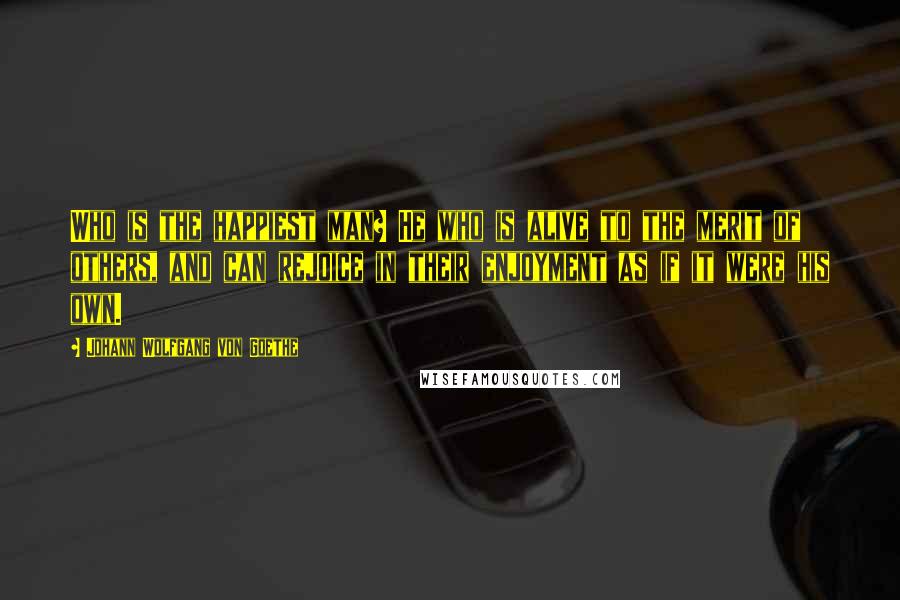 Johann Wolfgang Von Goethe Quotes: Who is the happiest man? He who is alive to the merit of others, and can rejoice in their enjoyment as if it were his own.