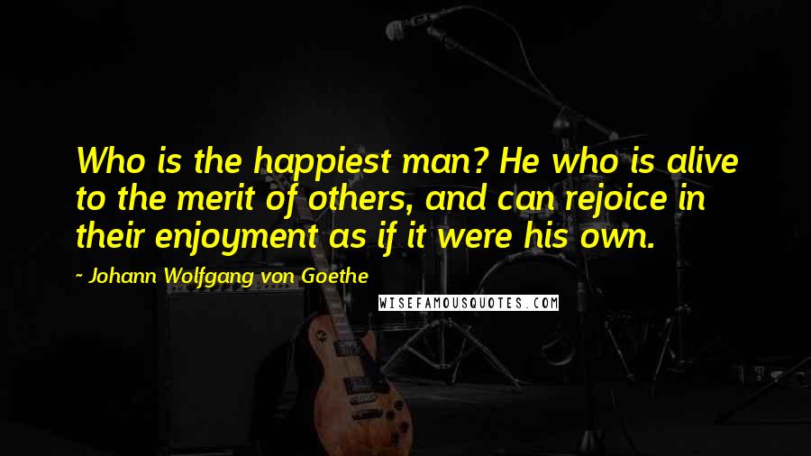 Johann Wolfgang Von Goethe Quotes: Who is the happiest man? He who is alive to the merit of others, and can rejoice in their enjoyment as if it were his own.