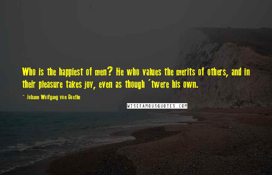 Johann Wolfgang Von Goethe Quotes: Who is the happiest of men? He who values the merits of others, and in their pleasure takes joy, even as though 'twere his own.