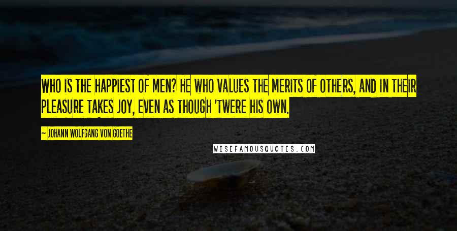 Johann Wolfgang Von Goethe Quotes: Who is the happiest of men? He who values the merits of others, and in their pleasure takes joy, even as though 'twere his own.