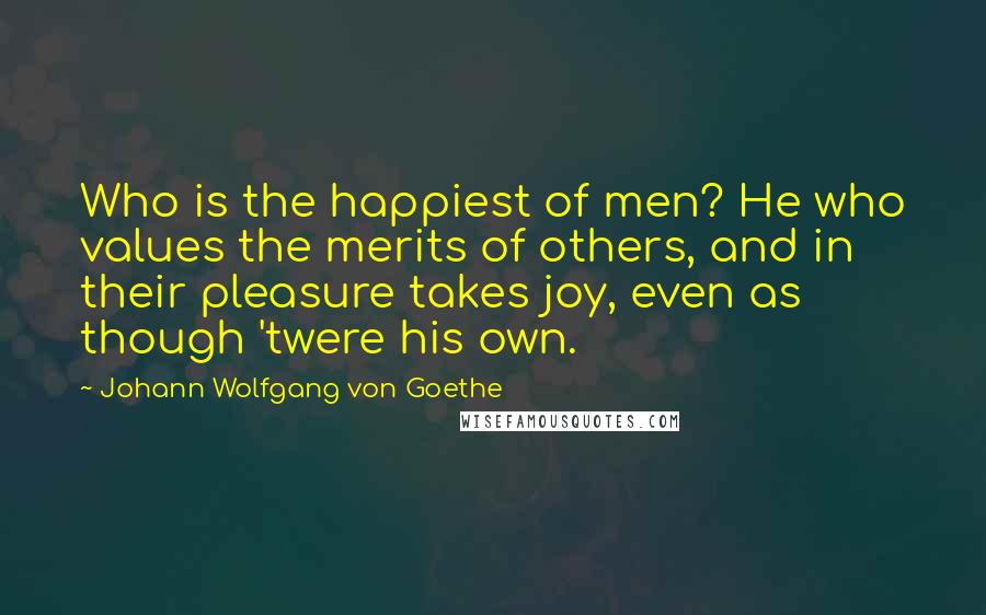 Johann Wolfgang Von Goethe Quotes: Who is the happiest of men? He who values the merits of others, and in their pleasure takes joy, even as though 'twere his own.