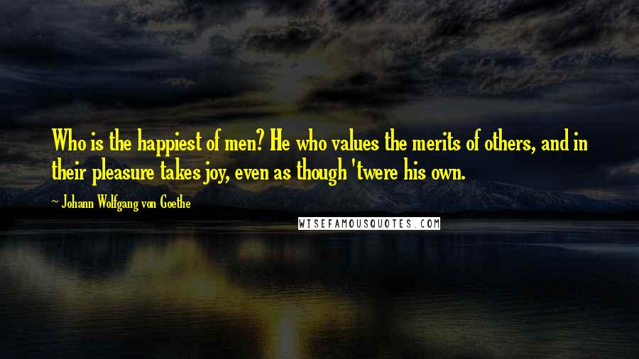 Johann Wolfgang Von Goethe Quotes: Who is the happiest of men? He who values the merits of others, and in their pleasure takes joy, even as though 'twere his own.