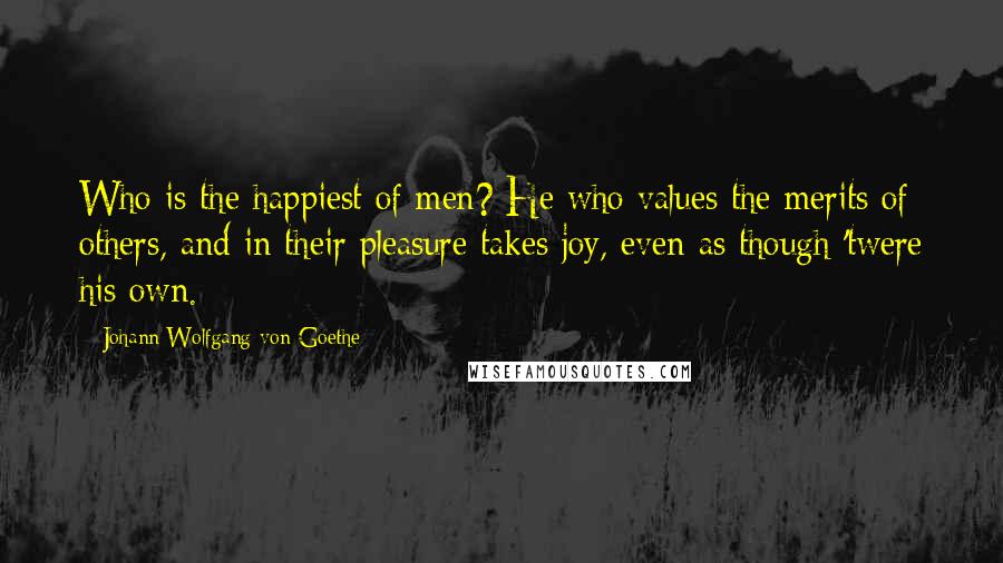 Johann Wolfgang Von Goethe Quotes: Who is the happiest of men? He who values the merits of others, and in their pleasure takes joy, even as though 'twere his own.