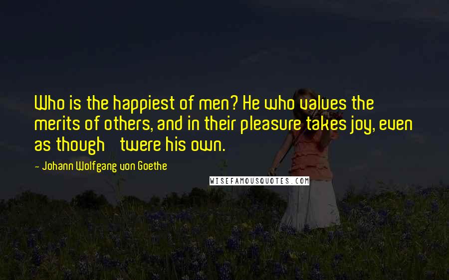 Johann Wolfgang Von Goethe Quotes: Who is the happiest of men? He who values the merits of others, and in their pleasure takes joy, even as though 'twere his own.