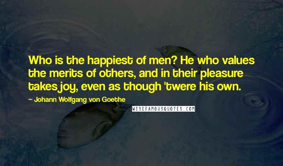 Johann Wolfgang Von Goethe Quotes: Who is the happiest of men? He who values the merits of others, and in their pleasure takes joy, even as though 'twere his own.