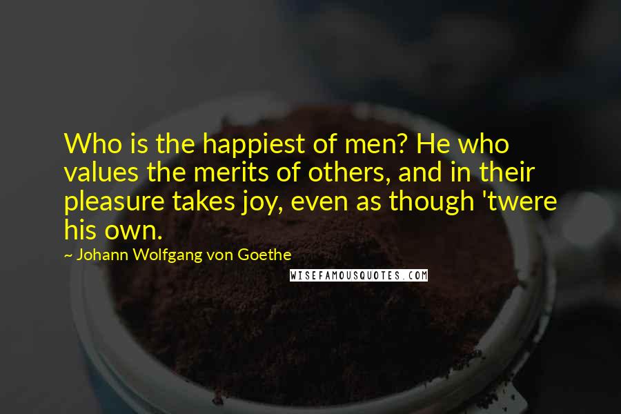 Johann Wolfgang Von Goethe Quotes: Who is the happiest of men? He who values the merits of others, and in their pleasure takes joy, even as though 'twere his own.