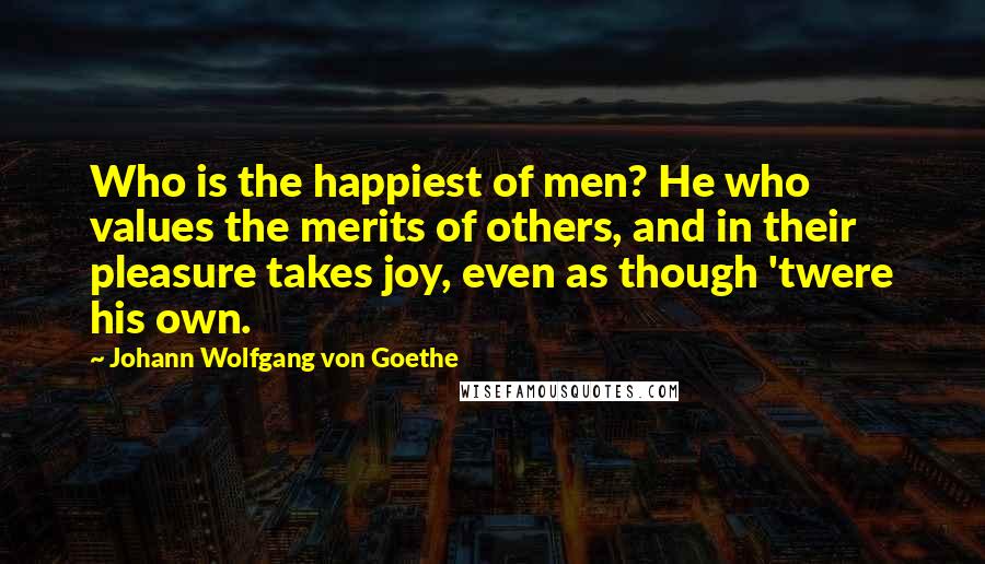 Johann Wolfgang Von Goethe Quotes: Who is the happiest of men? He who values the merits of others, and in their pleasure takes joy, even as though 'twere his own.