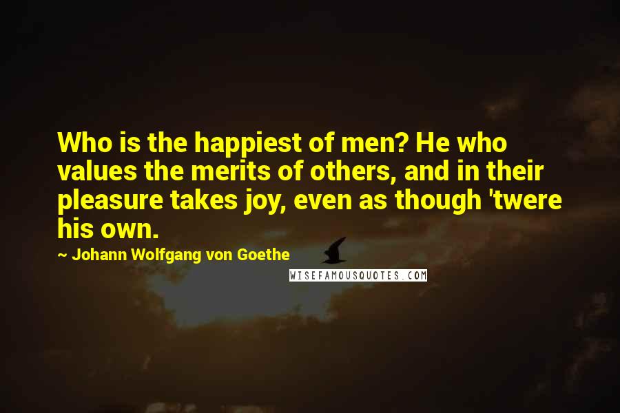 Johann Wolfgang Von Goethe Quotes: Who is the happiest of men? He who values the merits of others, and in their pleasure takes joy, even as though 'twere his own.