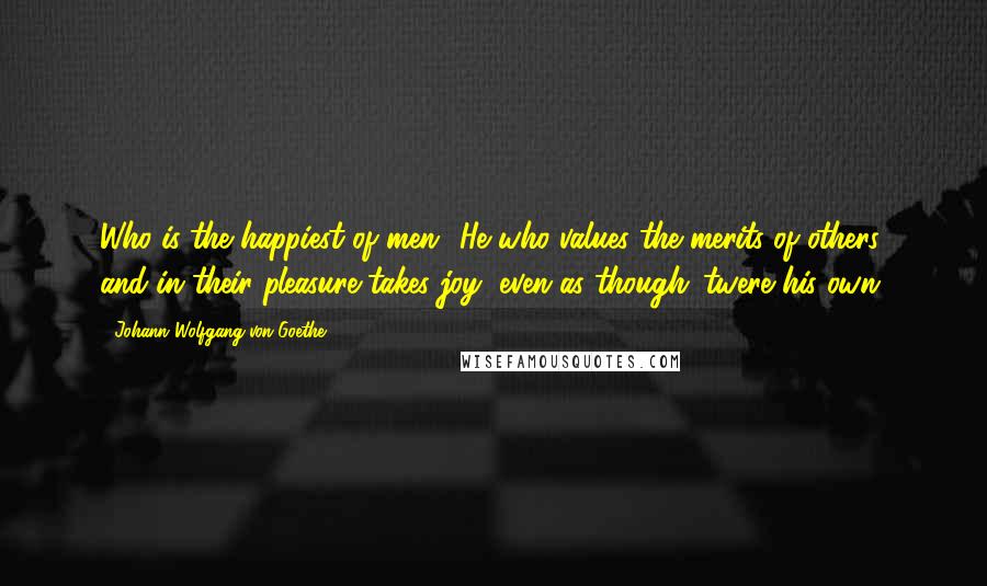 Johann Wolfgang Von Goethe Quotes: Who is the happiest of men? He who values the merits of others, and in their pleasure takes joy, even as though 'twere his own.