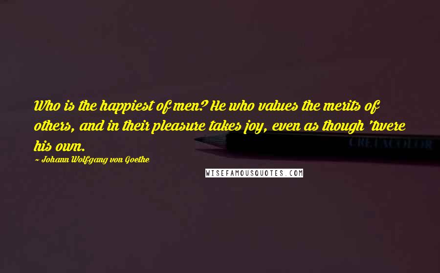 Johann Wolfgang Von Goethe Quotes: Who is the happiest of men? He who values the merits of others, and in their pleasure takes joy, even as though 'twere his own.