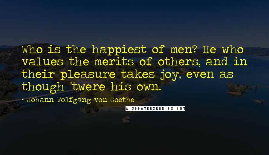 Johann Wolfgang Von Goethe Quotes: Who is the happiest of men? He who values the merits of others, and in their pleasure takes joy, even as though 'twere his own.