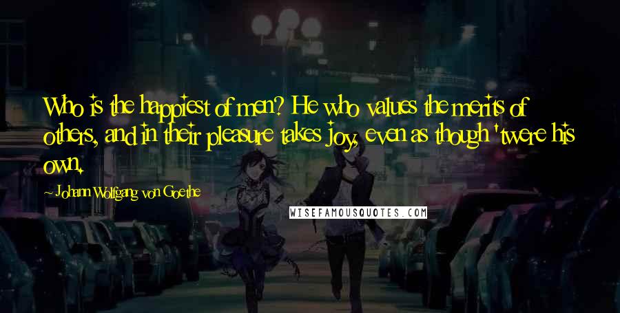 Johann Wolfgang Von Goethe Quotes: Who is the happiest of men? He who values the merits of others, and in their pleasure takes joy, even as though 'twere his own.