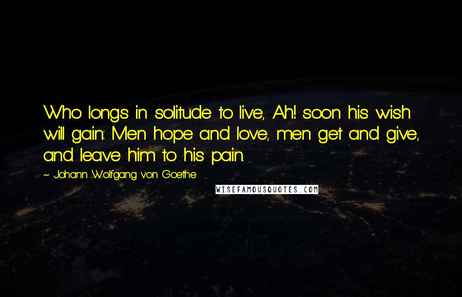 Johann Wolfgang Von Goethe Quotes: Who longs in solitude to live, Ah! soon his wish will gain: Men hope and love, men get and give, and leave him to his pain.