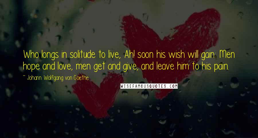 Johann Wolfgang Von Goethe Quotes: Who longs in solitude to live, Ah! soon his wish will gain: Men hope and love, men get and give, and leave him to his pain.