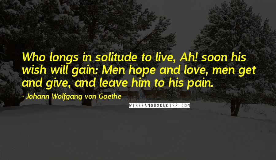Johann Wolfgang Von Goethe Quotes: Who longs in solitude to live, Ah! soon his wish will gain: Men hope and love, men get and give, and leave him to his pain.