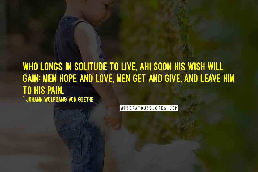 Johann Wolfgang Von Goethe Quotes: Who longs in solitude to live, Ah! soon his wish will gain: Men hope and love, men get and give, and leave him to his pain.