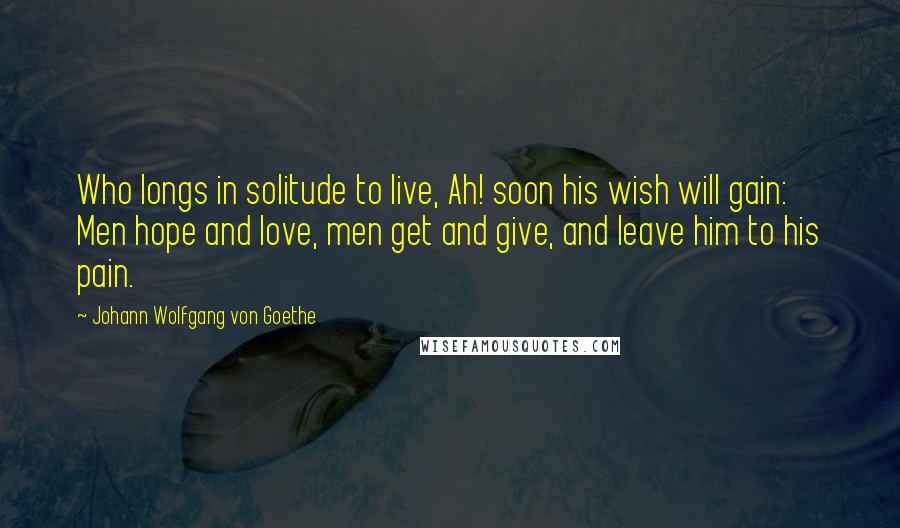 Johann Wolfgang Von Goethe Quotes: Who longs in solitude to live, Ah! soon his wish will gain: Men hope and love, men get and give, and leave him to his pain.