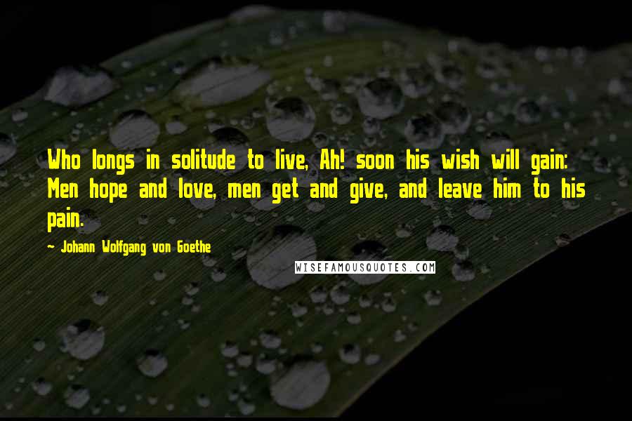 Johann Wolfgang Von Goethe Quotes: Who longs in solitude to live, Ah! soon his wish will gain: Men hope and love, men get and give, and leave him to his pain.