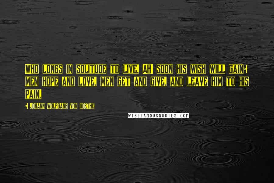 Johann Wolfgang Von Goethe Quotes: Who longs in solitude to live, Ah! soon his wish will gain: Men hope and love, men get and give, and leave him to his pain.