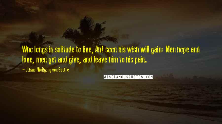 Johann Wolfgang Von Goethe Quotes: Who longs in solitude to live, Ah! soon his wish will gain: Men hope and love, men get and give, and leave him to his pain.